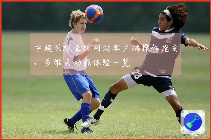中超买球正规网站客户端操作指南，多维度功能体验一览