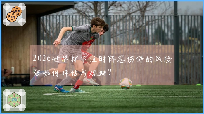 2026世界杯下注时阵容伤停的风险该如何评估与规避？